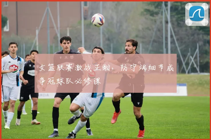 女篮联赛激战正酣，防守端细节成争冠球队必修课