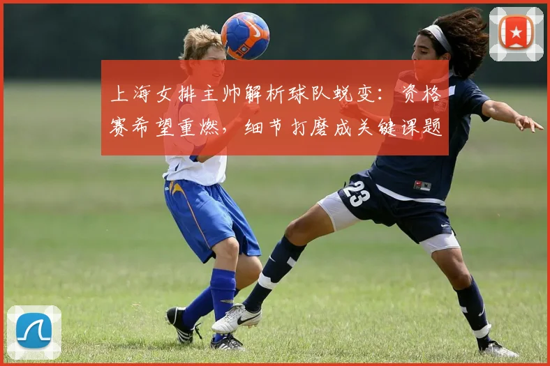 上海女排主帅解析球队蜕变：资格赛希望重燃，细节打磨成关键课题