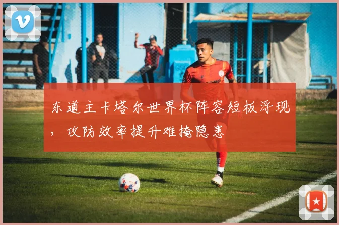 东道主卡塔尔世界杯阵容短板浮现，攻防效率提升难掩隐患