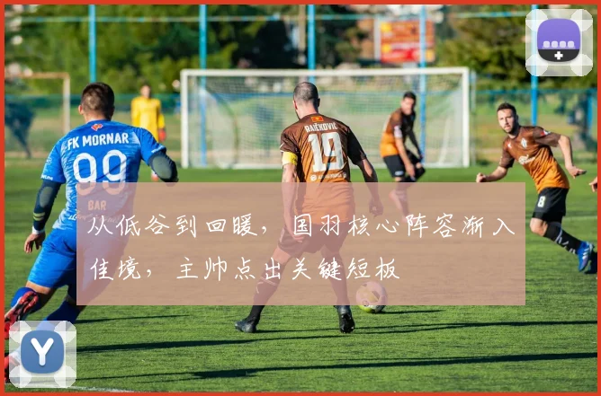 从低谷到回暖，国羽核心阵容渐入佳境，主帅点出关键短板