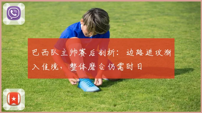 巴西队主帅赛后剖析：边路进攻渐入佳境，整体磨合仍需时日