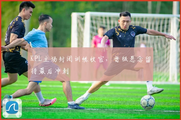 KPL主场封闭训练收官，晋级悬念留待最后冲刺