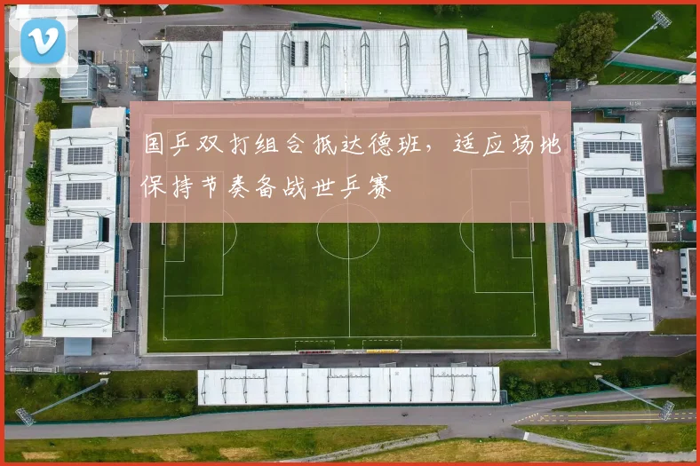 国乒双打组合抵达德班，适应场地保持节奏备战世乒赛