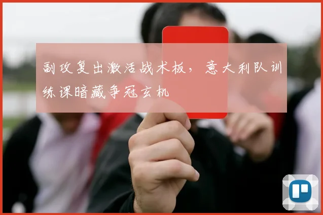 副攻复出激活战术板，意大利队训练课暗藏争冠玄机