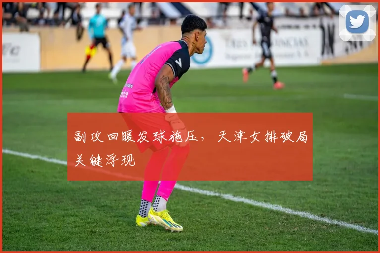 副攻回暖发球施压，天津女排破局关键浮现