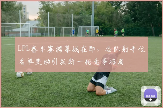 LPL春季赛揭幕战在即，各队射手位名单变动引发新一轮竞争格局