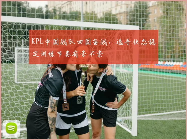 KPL中国战队回国备战，选手状态稳定训练节奏有条不紊