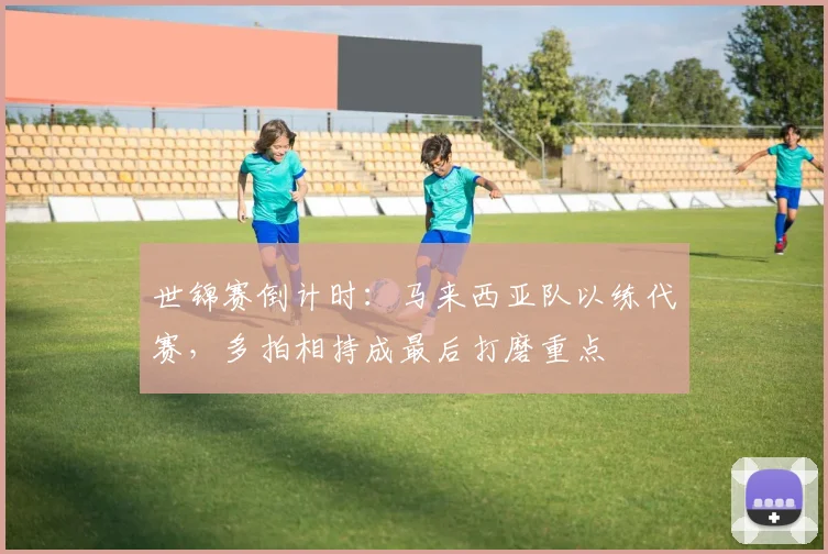 世锦赛倒计时：马来西亚队以练代赛，多拍相持成最后打磨重点