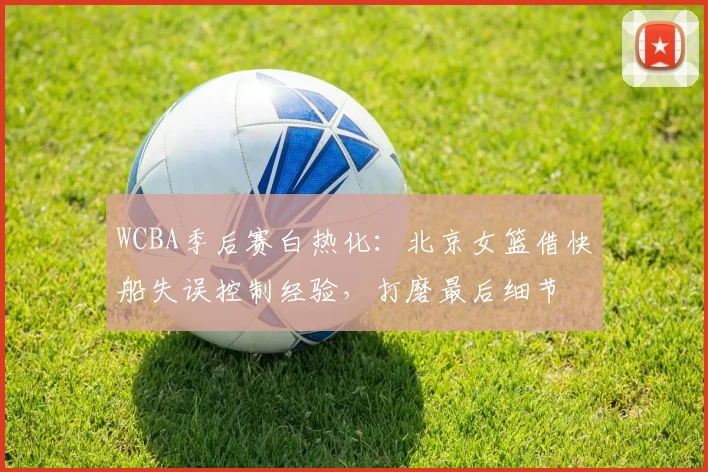 WCBA季后赛白热化：北京女篮借快船失误控制经验，打磨最后细节