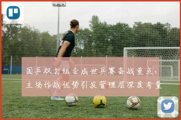 国乒双打组合成世乒赛备战重点，主场作战优势引发管理层深度考量