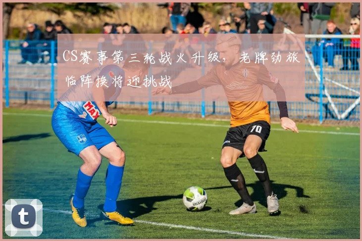 CS赛事第三轮战火升级，老牌劲旅临阵换将迎挑战