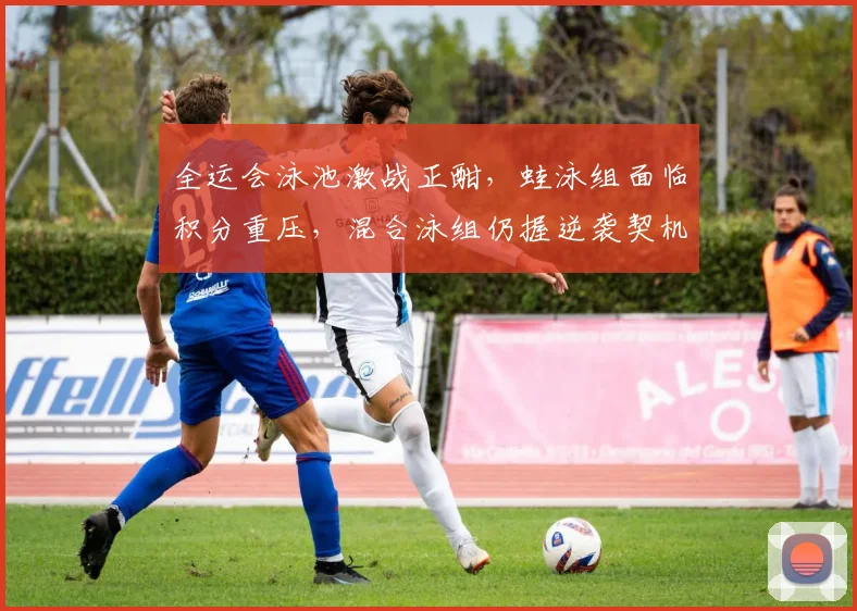 全运会泳池激战正酣，蛙泳组面临积分重压，混合泳组仍握逆袭契机