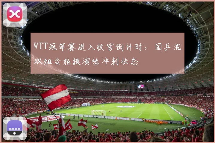 WTT冠军赛进入收官倒计时，国乒混双组合轮换演练冲刺状态