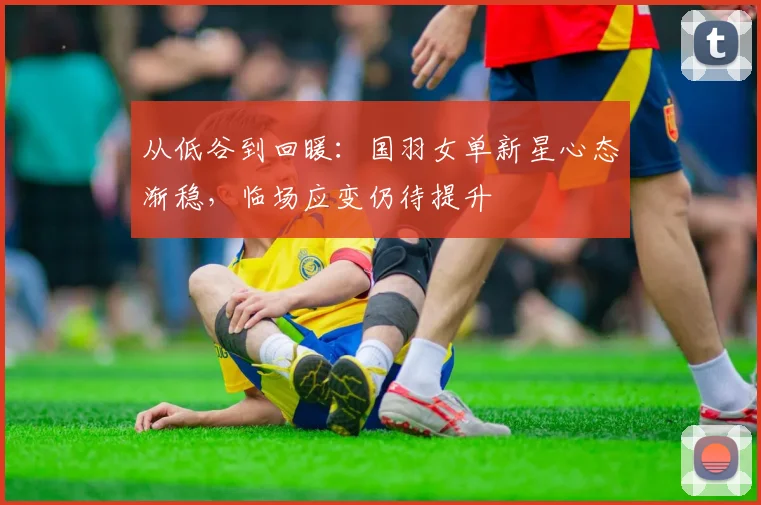 从低谷到回暖：国羽女单新星心态渐稳，临场应变仍待提升