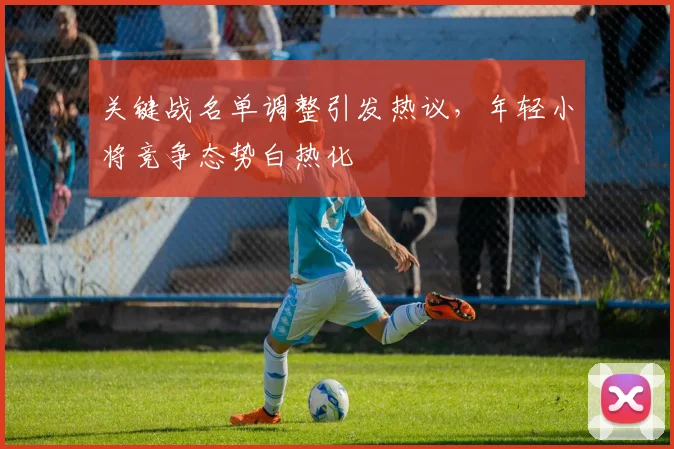 关键战名单调整引发热议，年轻小将竞争态势白热化