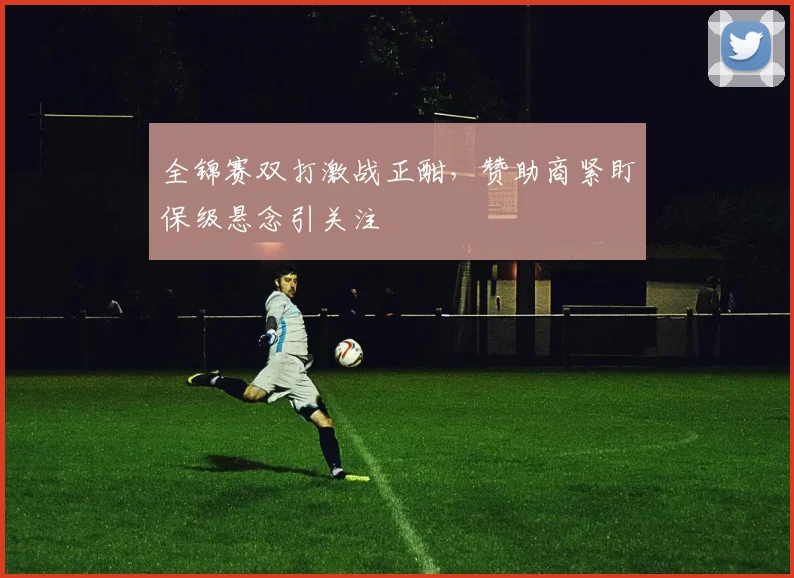 全锦赛双打激战正酣，赞助商紧盯保级悬念引关注