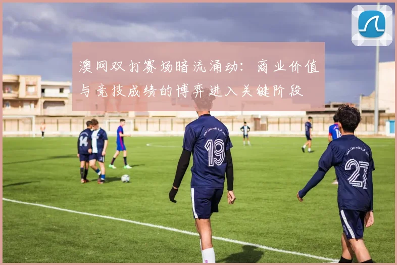 澳网双打赛场暗流涌动：商业价值与竞技成绩的博弈进入关键阶段