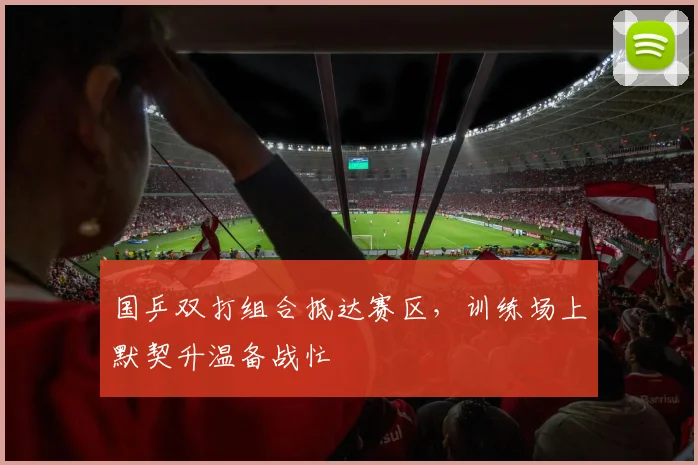 国乒双打组合抵达赛区，训练场上默契升温备战忙