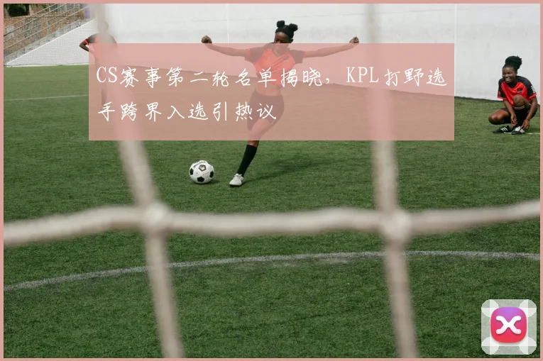 CS赛事第二轮名单揭晓，KPL打野选手跨界入选引热议