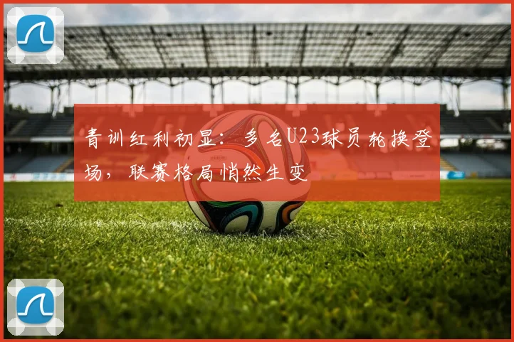 青训红利初显：多名U23球员轮换登场，联赛格局悄然生变