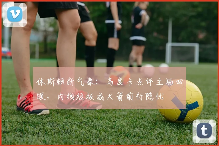 休斯顿新气象：乌度卡点评主场回暖，内线短板成火箭前行隐忧
