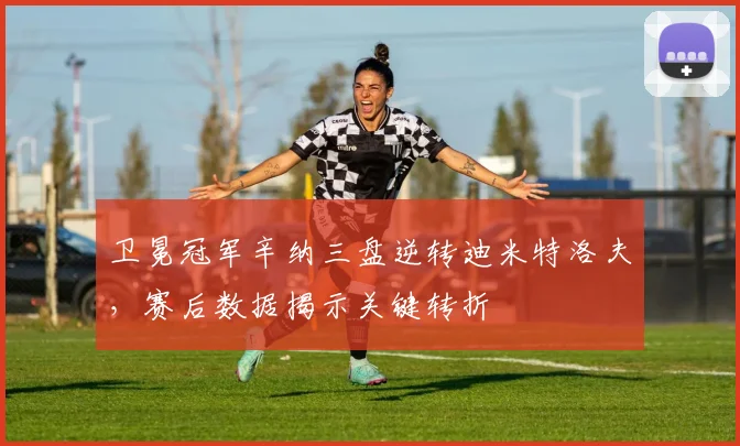 卫冕冠军辛纳三盘逆转迪米特洛夫，赛后数据揭示关键转折