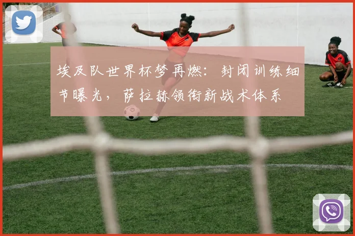 埃及队世界杯梦再燃：封闭训练细节曝光，萨拉赫领衔新战术体系