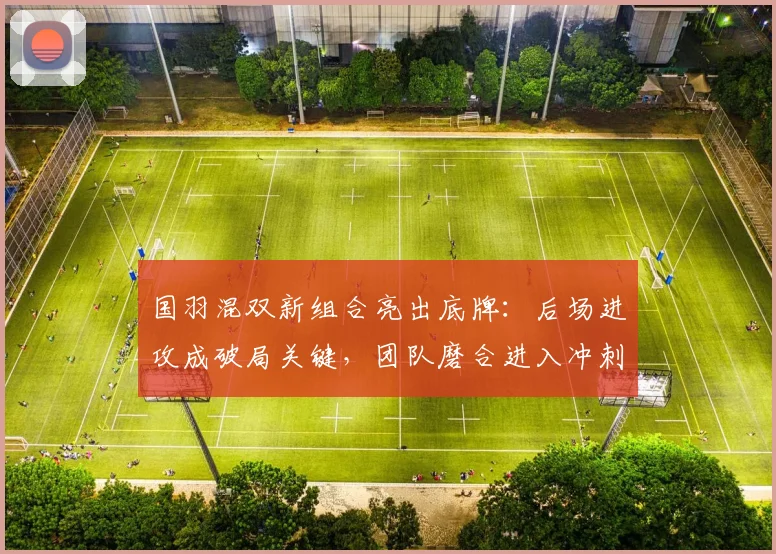 国羽混双新组合亮出底牌：后场进攻成破局关键，团队磨合进入冲刺期