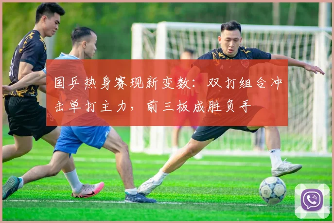 国乒热身赛现新变数：双打组合冲击单打主力，前三板成胜负手