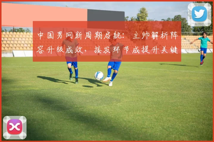 中国男网新周期启航：主帅解析阵容升级成效，接发环节成提升关键