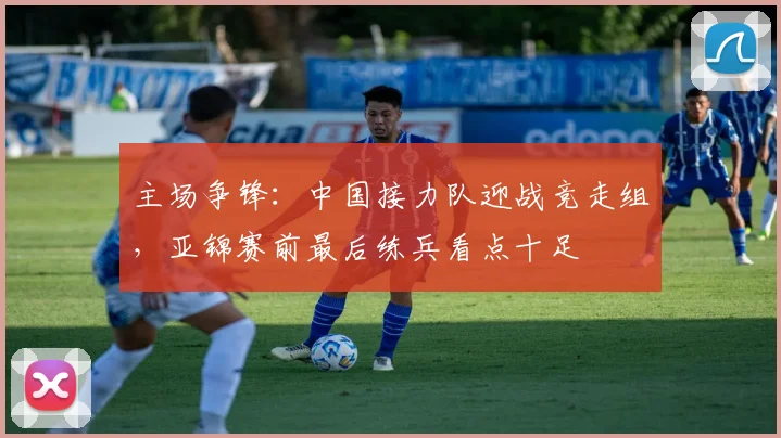 主场争锋：中国接力队迎战竞走组，亚锦赛前最后练兵看点十足