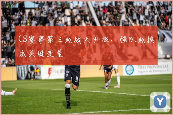 CS赛事第三轮战火升级，强队轮换成关键变量