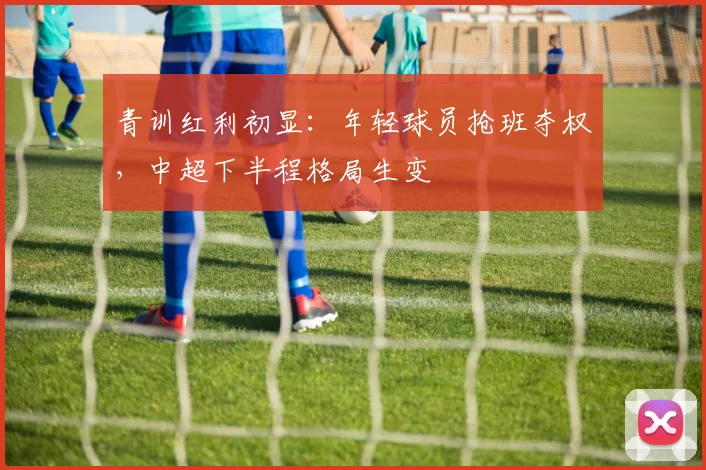 青训红利初显：年轻球员抢班夺权，中超下半程格局生变