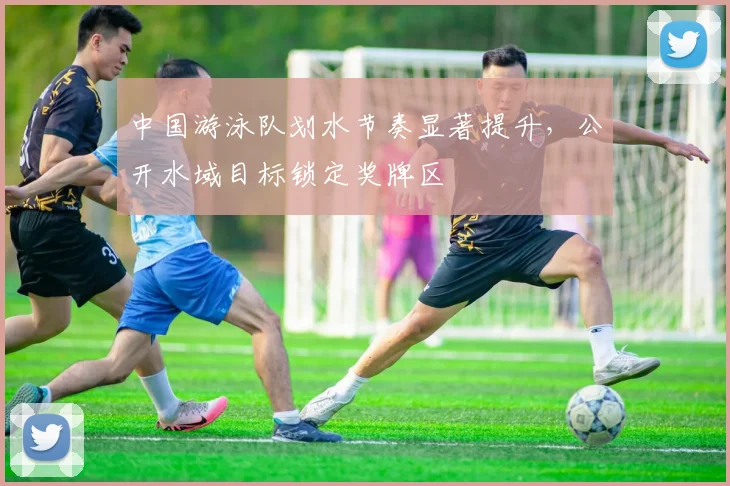 中国游泳队划水节奏显著提升，公开水域目标锁定奖牌区