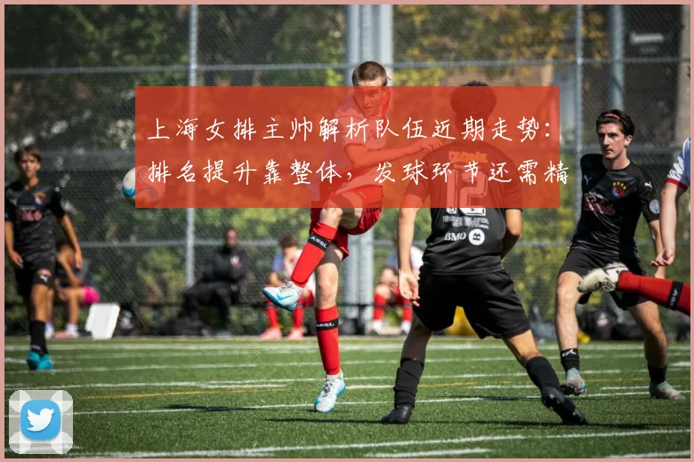 上海女排主帅解析队伍近期走势：排名提升靠整体，发球环节还需精雕细琢