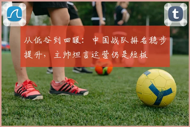 从低谷到回暖：中国战队排名稳步提升，主帅坦言运营仍是短板