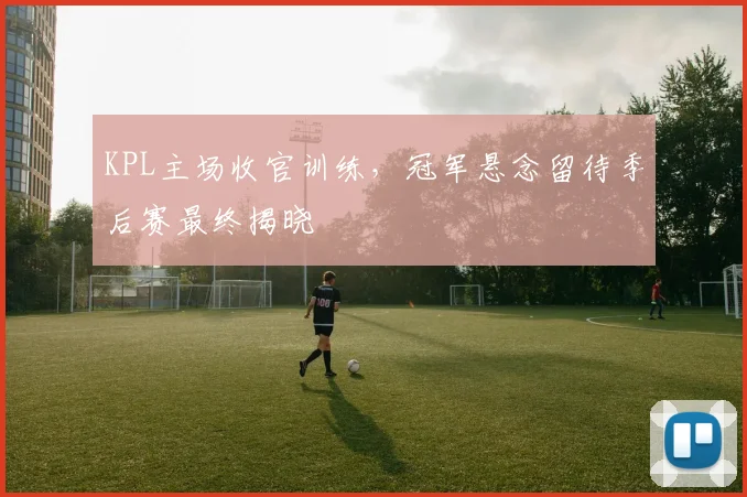 KPL主场收官训练，冠军悬念留待季后赛最终揭晓