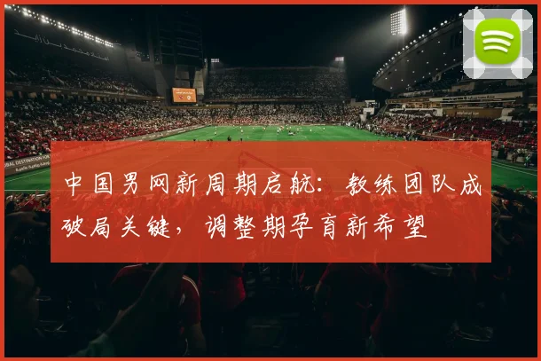中国男网新周期启航：教练团队成破局关键，调整期孕育新希望