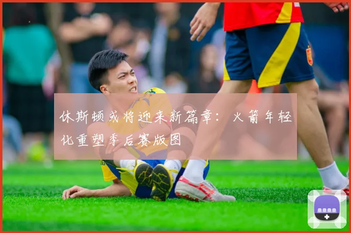 休斯顿或将迎来新篇章：火箭年轻化重塑季后赛版图