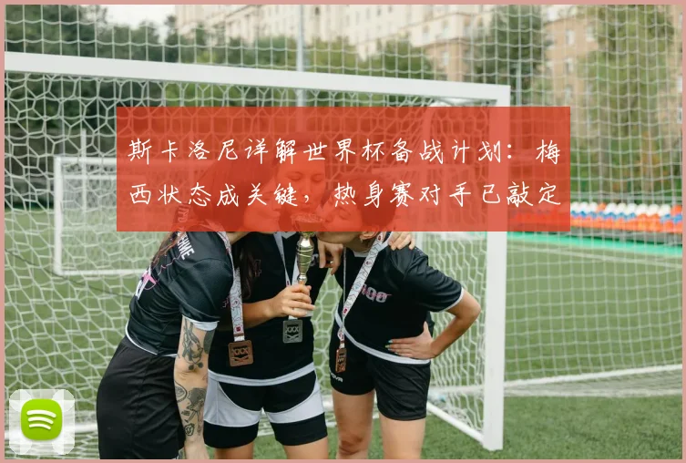 斯卡洛尼详解世界杯备战计划：梅西状态成关键，热身赛对手已敲定