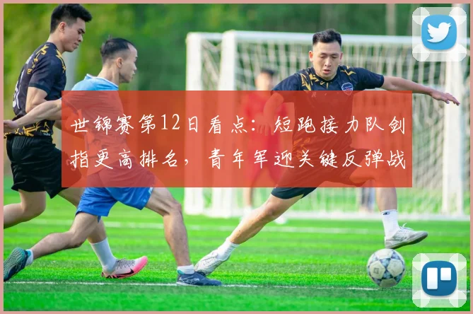 世锦赛第12日看点：短跑接力队剑指更高排名，青年军迎关键反弹战