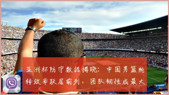 亚洲杯防守数据揭晓：中国男篮轮转效率跃居前列，团队韧性成最大亮点