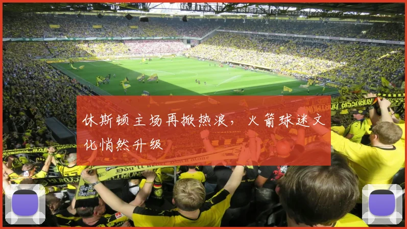 休斯顿主场再掀热浪，火箭球迷文化悄然升级