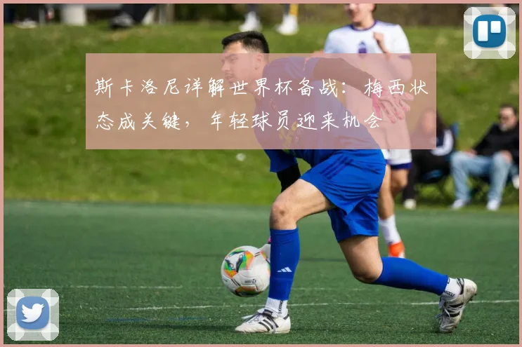 斯卡洛尼详解世界杯备战：梅西状态成关键，年轻球员迎来机会