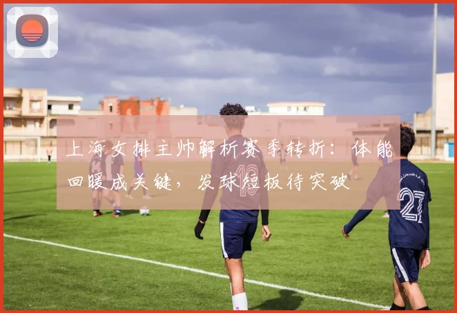 上海女排主帅解析赛季转折：体能回暖成关键，发球短板待突破