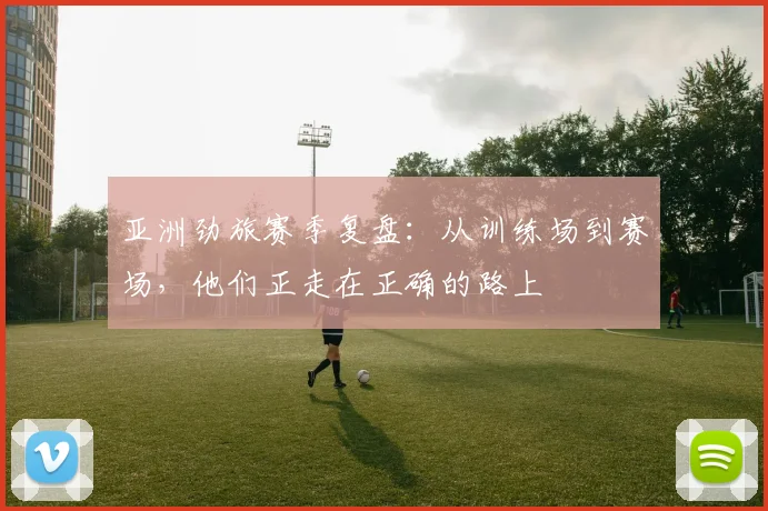 亚洲劲旅赛季复盘：从训练场到赛场，他们正走在正确的路上