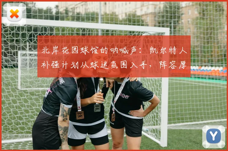 北岸花园球馆的呐喊声：凯尔特人补强计划从球迷氛围入手，阵容厚度成关键变量