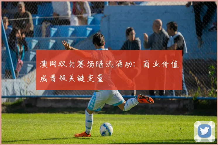 澳网双打赛场暗流涌动：商业价值成晋级关键变量