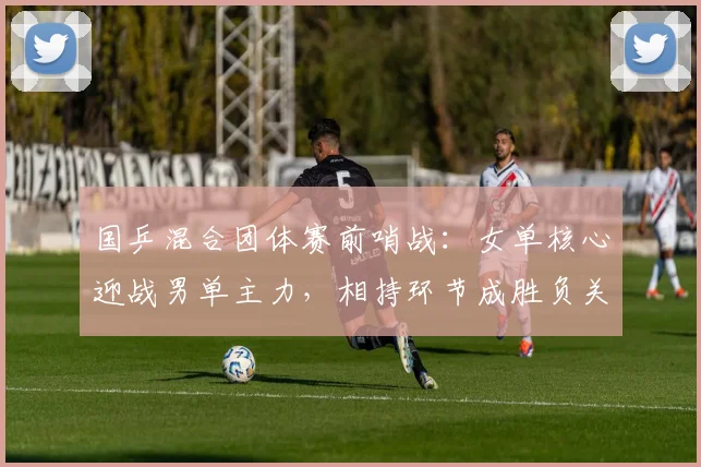 国乒混合团体赛前哨战：女单核心迎战男单主力，相持环节成胜负关键