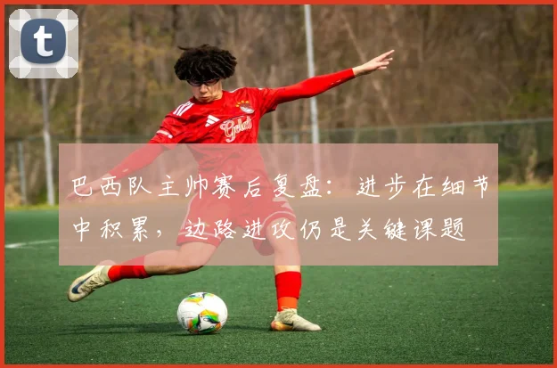 巴西队主帅赛后复盘：进步在细节中积累，边路进攻仍是关键课题